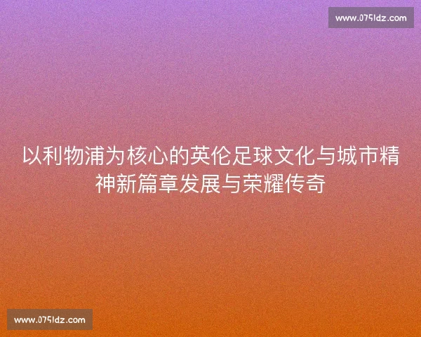 以利物浦为核心的英伦足球文化与城市精神新篇章发展与荣耀传奇